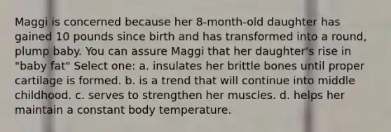 Maggi is concerned because her 8-month-old daughter has gained 10 pounds since birth and has transformed into a round, plump baby. You can assure Maggi that her daughter's rise in "baby fat" Select one: a. insulates her brittle bones until proper cartilage is formed. b. is a trend that will continue into middle childhood. c. serves to strengthen her muscles. d. helps her maintain a constant body temperature.