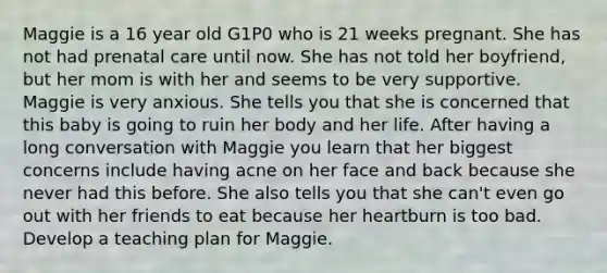 Maggie is a 16 year old G1P0 who is 21 weeks pregnant. She has not had prenatal care until now. She has not told her boyfriend, but her mom is with her and seems to be very supportive. Maggie is very anxious. She tells you that she is concerned that this baby is going to ruin her body and her life. After having a long conversation with Maggie you learn that her biggest concerns include having acne on her face and back because she never had this before. She also tells you that she can't even go out with her friends to eat because her heartburn is too bad. Develop a teaching plan for Maggie.