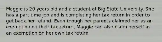 Maggie is 20 years old and a student at Big State University. She has a part time job and is completing her tax return in order to get back her refund. Even though her parents claimed her as an exemption on their tax return, Maggie can also claim herself as an exemption on her own tax return.