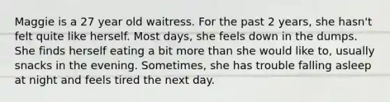 Maggie is a 27 year old waitress. For the past 2 years, she hasn't felt quite like herself. Most days, she feels down in the dumps. She finds herself eating a bit <a href='https://www.questionai.com/knowledge/keWHlEPx42-more-than' class='anchor-knowledge'>more than</a> she would like to, usually snacks in the evening. Sometimes, she has trouble falling asleep at night and feels tired the next day.