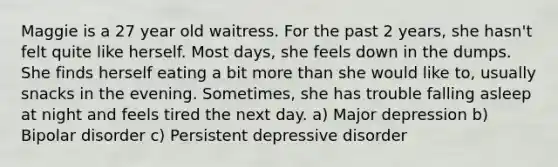 Maggie is a 27 year old waitress. For the past 2 years, she hasn't felt quite like herself. Most days, she feels down in the dumps. She finds herself eating a bit more than she would like to, usually snacks in the evening. Sometimes, she has trouble falling asleep at night and feels tired the next day. a) Major depression b) Bipolar disorder c) Persistent depressive disorder