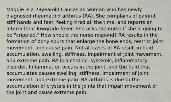 Maggie is a 28yearold Caucasian woman who has newly diagnosed rheumatoid arthritis (RA). She complains of painful, stiff hands and feet, feeling tired all the time, and reports an intermittent lowgrade fever. She asks the nurse if she is going to be "crippled." How should the nurse respond? RA results in the formation of bony spurs that enlarge the bone ends, restrict joint movement, and cause pain. Not all cases of RA result in fluid accumulation, swelling, stiffness, impairment of joint movement, and extreme pain. RA is a chronic, systemic, inflammatory disorder. Inflammation occurs in the joint, and the fluid that accumulates causes swelling, stiffness, impairment of joint movement, and extreme pain. RA arthritis is due to the accumulation of crystals in the joints that impair movement of the joint and cause extreme pain.