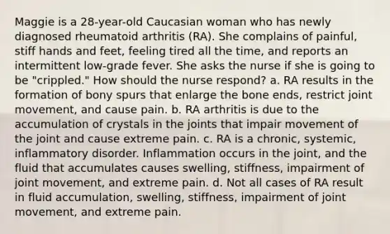 Maggie is a 28-year-old Caucasian woman who has newly diagnosed rheumatoid arthritis (RA). She complains of painful, stiff hands and feet, feeling tired all the time, and reports an intermittent low-grade fever. She asks the nurse if she is going to be "crippled." How should the nurse respond? a. RA results in the formation of bony spurs that enlarge the bone ends, restrict joint movement, and cause pain. b. RA arthritis is due to the accumulation of crystals in the joints that impair movement of the joint and cause extreme pain. c. RA is a chronic, systemic, inflammatory disorder. Inflammation occurs in the joint, and the fluid that accumulates causes swelling, stiffness, impairment of joint movement, and extreme pain. d. Not all cases of RA result in fluid accumulation, swelling, stiffness, impairment of joint movement, and extreme pain.