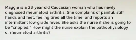 Maggie is a 28-year-old Caucasian woman who has newly diagnosed rheumatoid arthritis. She complains of painful, stiff hands and feet, feeling tired all the time, and reports an intermittent low-grade fever. She asks the nurse if she is going to be "crippled." How might the nurse explain the pathophysiology of rheumatoid arthritis?