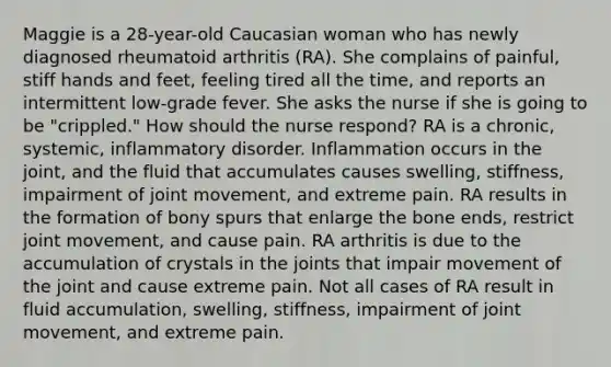 Maggie is a 28-year-old Caucasian woman who has newly diagnosed rheumatoid arthritis (RA). She complains of painful, stiff hands and feet, feeling tired all the time, and reports an intermittent low-grade fever. She asks the nurse if she is going to be "crippled." How should the nurse respond? RA is a chronic, systemic, inflammatory disorder. Inflammation occurs in the joint, and the fluid that accumulates causes swelling, stiffness, impairment of joint movement, and extreme pain. RA results in the formation of bony spurs that enlarge the bone ends, restrict joint movement, and cause pain. RA arthritis is due to the accumulation of crystals in the joints that impair movement of the joint and cause extreme pain. Not all cases of RA result in fluid accumulation, swelling, stiffness, impairment of joint movement, and extreme pain.