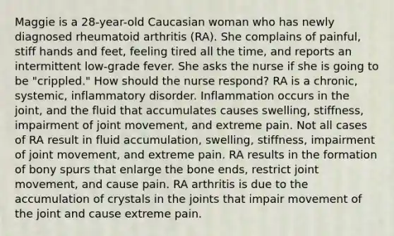 Maggie is a 28-year-old Caucasian woman who has newly diagnosed rheumatoid arthritis (RA). She complains of painful, stiff hands and feet, feeling tired all the time, and reports an intermittent low-grade fever. She asks the nurse if she is going to be "crippled." How should the nurse respond? RA is a chronic, systemic, inflammatory disorder. Inflammation occurs in the joint, and the fluid that accumulates causes swelling, stiffness, impairment of joint movement, and extreme pain. Not all cases of RA result in fluid accumulation, swelling, stiffness, impairment of joint movement, and extreme pain. RA results in the formation of bony spurs that enlarge the bone ends, restrict joint movement, and cause pain. RA arthritis is due to the accumulation of crystals in the joints that impair movement of the joint and cause extreme pain.