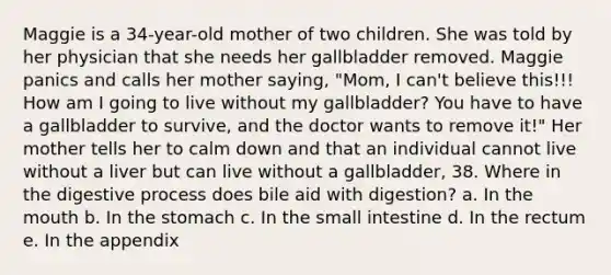 Maggie is a 34-year-old mother of two children. She was told by her physician that she needs her gallbladder removed. Maggie panics and calls her mother saying, "Mom, I can't believe this!!! How am I going to live without my gallbladder? You have to have a gallbladder to survive, and the doctor wants to remove it!" Her mother tells her to calm down and that an individual cannot live without a liver but can live without a gallbladder, 38. Where in the digestive process does bile aid with digestion? a. In the mouth b. In the stomach c. In the small intestine d. In the rectum e. In the appendix