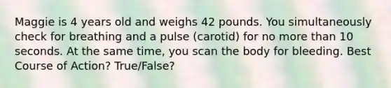 Maggie is 4 years old and weighs 42 pounds. You simultaneously check for breathing and a pulse (carotid) for no <a href='https://www.questionai.com/knowledge/keWHlEPx42-more-than' class='anchor-knowledge'>more than</a> 10 seconds. At the same time, you scan the body for bleeding. Best Course of Action? True/False?