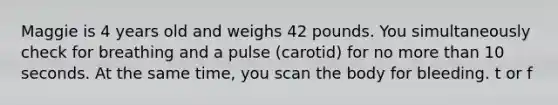 Maggie is 4 years old and weighs 42 pounds. You simultaneously check for breathing and a pulse (carotid) for no more than 10 seconds. At the same time, you scan the body for bleeding. t or f