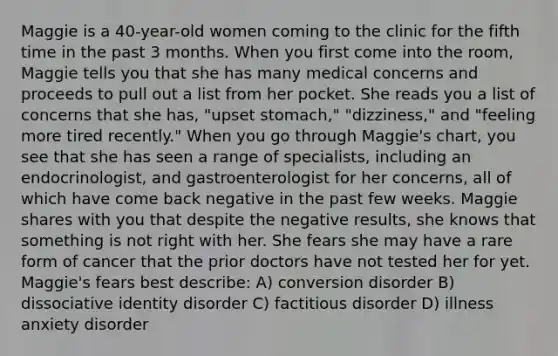 Maggie is a 40-year-old women coming to the clinic for the fifth time in the past 3 months. When you first come into the room, Maggie tells you that she has many medical concerns and proceeds to pull out a list from her pocket. She reads you a list of concerns that she has, "upset stomach," "dizziness," and "feeling more tired recently." When you go through Maggie's chart, you see that she has seen a range of specialists, including an endocrinologist, and gastroenterologist for her concerns, all of which have come back negative in the past few weeks. Maggie shares with you that despite the negative results, she knows that something is not right with her. She fears she may have a rare form of cancer that the prior doctors have not tested her for yet. Maggie's fears best describe: A) conversion disorder B) dissociative identity disorder C) factitious disorder D) illness anxiety disorder