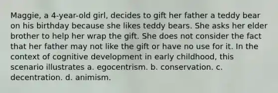 Maggie, a 4-year-old girl, decides to gift her father a teddy bear on his birthday because she likes teddy bears. She asks her elder brother to help her wrap the gift. She does not consider the fact that her father may not like the gift or have no use for it. In the context of cognitive development in early childhood, this scenario illustrates a. egocentrism. b. conservation. c. decentration. d. animism.