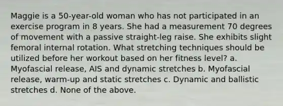 Maggie is a 50-year-old woman who has not participated in an exercise program in 8 years. She had a measurement 70 degrees of movement with a passive straight-leg raise. She exhibits slight femoral internal rotation. What stretching techniques should be utilized before her workout based on her fitness level? a. Myofascial release, AIS and dynamic stretches b. Myofascial release, warm-up and static stretches c. Dynamic and ballistic stretches d. None of the above.