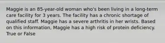 Maggie is an 85-year-old woman who's been living in a long-term care facility for 3 years. The facility has a chronic shortage of qualified staff. Maggie has a severe arthritis in her wrists. Based on this information, Maggie has a high risk of protein deficiency. True or False