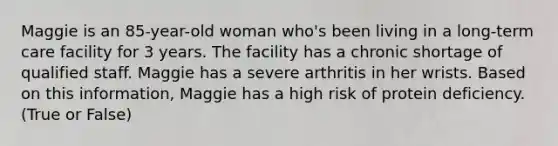 Maggie is an 85-year-old woman who's been living in a long-term care facility for 3 years. The facility has a chronic shortage of qualified staff. Maggie has a severe arthritis in her wrists. Based on this information, Maggie has a high risk of protein deficiency. (True or False)