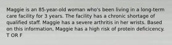 Maggie is an 85-year-old woman who's been living in a long-term care facility for 3 years. The facility has a chronic shortage of qualified staff. Maggie has a severe arthritis in her wrists. Based on this information, Maggie has a high risk of protein deficicency. T OR F