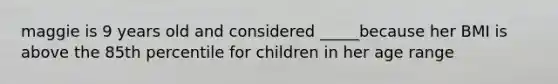 maggie is 9 years old and considered _____because her BMI is above the 85th percentile for children in her age range