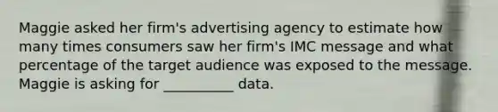 Maggie asked her firm's advertising agency to estimate how many times consumers saw her firm's IMC message and what percentage of the target audience was exposed to the message. Maggie is asking for __________ data.