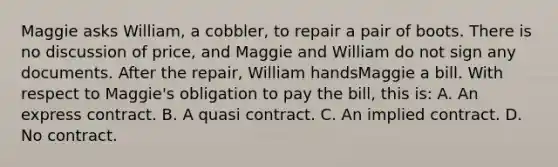 Maggie asks William, a cobbler, to repair a pair of boots. There is no discussion of price, and Maggie and William do not sign any documents. After the repair, William handsMaggie a bill. With respect to Maggie's obligation to pay the bill, this is: A. An express contract. B. A quasi contract. C. An implied contract. D. No contract.