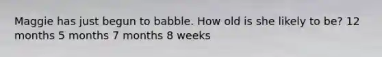 Maggie has just begun to babble. How old is she likely to be? 12 months 5 months 7 months 8 weeks