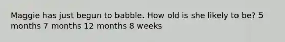 Maggie has just begun to babble. How old is she likely to be? 5 months 7 months 12 months 8 weeks