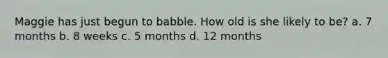 Maggie has just begun to babble. How old is she likely to be? a. 7 months b. 8 weeks c. 5 months d. 12 months