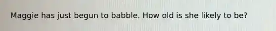 Maggie has just begun to babble. How old is she likely to be?