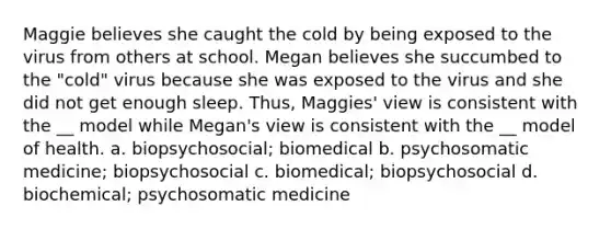 Maggie believes she caught the cold by being exposed to the virus from others at school. Megan believes she succumbed to the "cold" virus because she was exposed to the virus and she did not get enough sleep. Thus, Maggies' view is consistent with the __ model while Megan's view is consistent with the __ model of health. a. biopsychosocial; biomedical b. psychosomatic medicine; biopsychosocial c. biomedical; biopsychosocial d. biochemical; psychosomatic medicine