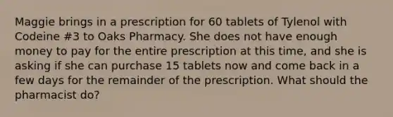 Maggie brings in a prescription for 60 tablets of Tylenol with Codeine #3 to Oaks Pharmacy. She does not have enough money to pay for the entire prescription at this time, and she is asking if she can purchase 15 tablets now and come back in a few days for the remainder of the prescription. What should the pharmacist do?