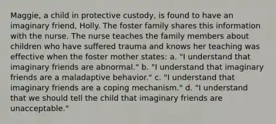 Maggie, a child in protective custody, is found to have an imaginary friend, Holly. The foster family shares this information with the nurse. The nurse teaches the family members about children who have suffered trauma and knows her teaching was effective when the foster mother states: a. "I understand that imaginary friends are abnormal." b. "I understand that imaginary friends are a maladaptive behavior." c. "I understand that imaginary friends are a coping mechanism." d. "I understand that we should tell the child that imaginary friends are unacceptable."