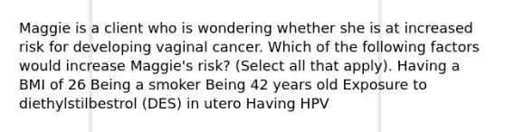 Maggie is a client who is wondering whether she is at increased risk for developing vaginal cancer. Which of the following factors would increase Maggie's risk? (Select all that apply). Having a BMI of 26 Being a smoker Being 42 years old Exposure to diethylstilbestrol (DES) in utero Having HPV