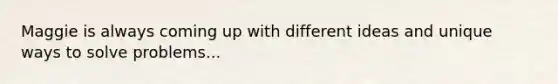 Maggie is always coming up with different ideas and unique ways to solve problems...