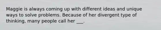 Maggie is always coming up with different ideas and unique ways to solve problems. Because of her divergent type of thinking, many people call her ___.