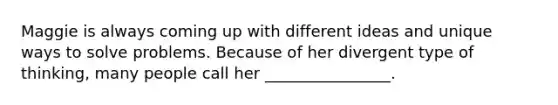 Maggie is always coming up with different ideas and unique ways to solve problems. Because of her divergent type of thinking, many people call her ________________.