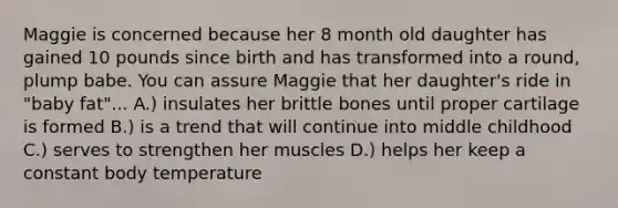 Maggie is concerned because her 8 month old daughter has gained 10 pounds since birth and has transformed into a round, plump babe. You can assure Maggie that her daughter's ride in "baby fat"... A.) insulates her brittle bones until proper cartilage is formed B.) is a trend that will continue into middle childhood C.) serves to strengthen her muscles D.) helps her keep a constant body temperature