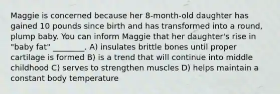 Maggie is concerned because her 8-month-old daughter has gained 10 pounds since birth and has transformed into a round, plump baby. You can inform Maggie that her daughter's rise in "baby fat" ________. A) insulates brittle bones until proper cartilage is formed B) is a trend that will continue into middle childhood C) serves to strengthen muscles D) helps maintain a constant body temperature