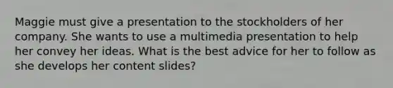 Maggie must give a presentation to the stockholders of her company. She wants to use a multimedia presentation to help her convey her ideas. What is the best advice for her to follow as she develops her content slides?