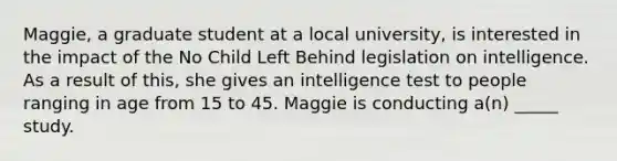 Maggie, a graduate student at a local university, is interested in the impact of the No Child Left Behind legislation on intelligence. As a result of this, she gives an intelligence test to people ranging in age from 15 to 45. Maggie is conducting a(n) _____ study.