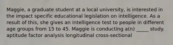 Maggie, a graduate student at a local university, is interested in the impact specific educational legislation on intelligence. As a result of this, she gives an intelligence test to people in different age groups from 15 to 45. Maggie is conducting a(n) _____ study. aptitude factor analysis longitudinal cross-sectional