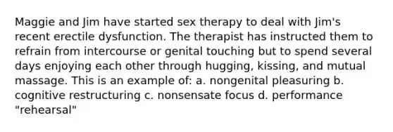 Maggie and Jim have started sex therapy to deal with Jim's recent erectile dysfunction. The therapist has instructed them to refrain from intercourse or genital touching but to spend several days enjoying each other through hugging, kissing, and mutual massage. This is an example of: a. nongenital pleasuring b. cognitive restructuring c. nonsensate focus d. performance "rehearsal"