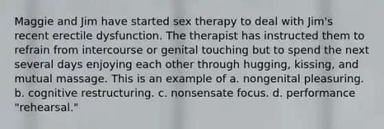 ​Maggie and Jim have started sex therapy to deal with Jim's recent erectile dysfunction. The therapist has instructed them to refrain from intercourse or genital touching but to spend the next several days enjoying each other through hugging, kissing, and mutual massage. This is an example of ​a. nongenital pleasuring. ​b. cognitive restructuring. ​c. nonsensate focus. ​d. performance "rehearsal."