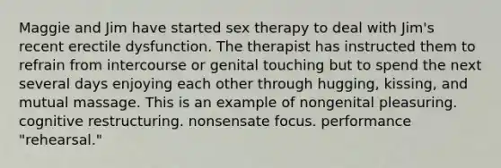 ​Maggie and Jim have started sex therapy to deal with Jim's recent erectile dysfunction. The therapist has instructed them to refrain from intercourse or genital touching but to spend the next several days enjoying each other through hugging, kissing, and mutual massage. This is an example of ​nongenital pleasuring. ​cognitive restructuring. ​nonsensate focus. ​performance "rehearsal."