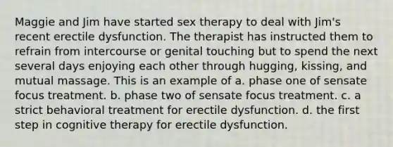 Maggie and Jim have started sex therapy to deal with Jim's recent erectile dysfunction. The therapist has instructed them to refrain from intercourse or genital touching but to spend the next several days enjoying each other through hugging, kissing, and mutual massage. This is an example of a. phase one of sensate focus treatment. b. phase two of sensate focus treatment. c. a strict behavioral treatment for erectile dysfunction. d. the first step in cognitive therapy for erectile dysfunction.