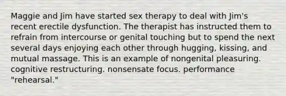 Maggie and Jim have started sex therapy to deal with Jim's recent erectile dysfunction. The therapist has instructed them to refrain from intercourse or genital touching but to spend the next several days enjoying each other through hugging, kissing, and mutual massage. This is an example of nongenital pleasuring. cognitive restructuring. nonsensate focus. performance "rehearsal."