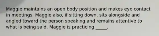 Maggie maintains an open body position and makes eye contact in meetings. Maggie also, if sitting down, sits alongside and angled toward the person speaking and remains attentive to what is being said. Maggie is practicing _____.