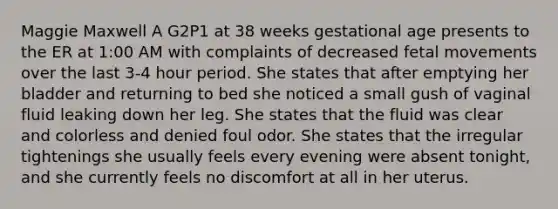 Maggie Maxwell A G2P1 at 38 weeks gestational age presents to the ER at 1:00 AM with complaints of decreased fetal movements over the last 3-4 hour period. She states that after emptying her bladder and returning to bed she noticed a small gush of vaginal fluid leaking down her leg. She states that the fluid was clear and colorless and denied foul odor. She states that the irregular tightenings she usually feels every evening were absent tonight, and she currently feels no discomfort at all in her uterus.