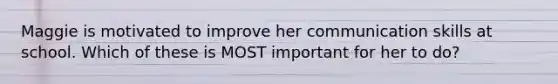 Maggie is motivated to improve her communication skills at school. Which of these is MOST important for her to do?