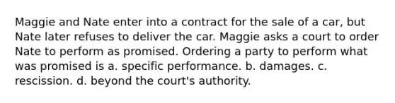 Maggie and Nate enter into a contract for the sale of a car, but Nate later refuses to deliver the car. Maggie asks a court to order Nate to perform as promised. Ordering a party to perform what was promised is a. specific performance. b. damages. c. rescission. d. beyond the court's authority.