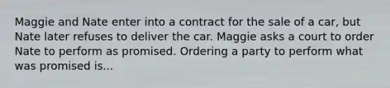 Maggie and Nate enter into a contract for the sale of a car, but Nate later refuses to deliver the car. Maggie asks a court to order Nate to perform as promised. Ordering a party to perform what was promised is...