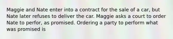 Maggie and Nate enter into a contract for the sale of a car, but Nate later refuses to deliver the car. Maggie asks a court to order Nate to perfor, as promised. Ordering a party to perform what was promised is