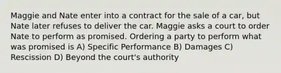 Maggie and Nate enter into a contract for the sale of a car, but Nate later refuses to deliver the car. Maggie asks a court to order Nate to perform as promised. Ordering a party to perform what was promised is A) Specific Performance B) Damages C) Rescission D) Beyond the court's authority